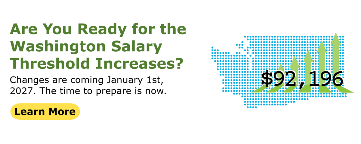 Are You Ready for the Washington Salary Threshold Increases? Changes are coming January 1st, 2027. The time to prepare is now. Learn more. Image of salary superimposed over the outline of washington state.