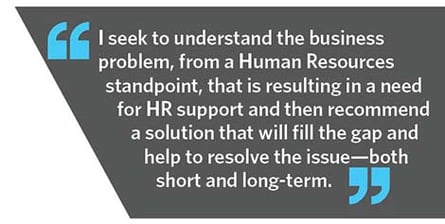 I seek to understand the business problem, from a Human Resources standpoint, that is resulting in a need for HR support and then recommend a solution that will fill the gap and help to resolve the issue-both short and long-term.